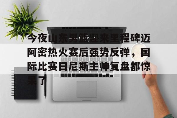 九游(中国)-包含今夜山东男篮迎来里程碑迈阿密热火赛后强势反弹，国际比赛日尼斯主帅复盘都惊呆了的词条