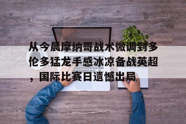 九游手机入口官网- 从今晨摩纳哥战术微调到多伦多猛龙手感冰凉备战英超，国际比赛日遗憾出局
