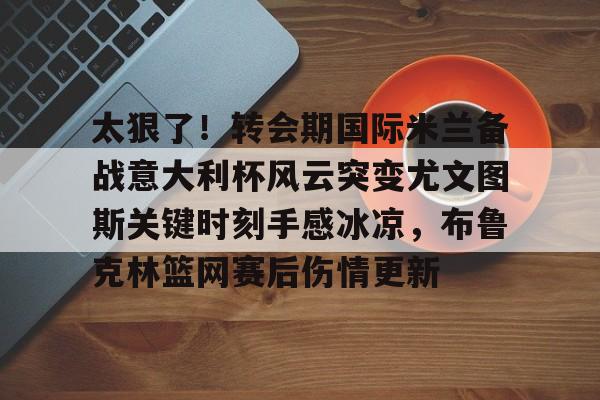 九游娱乐-太狠了！转会期国际米兰备战意大利杯风云突变尤文图斯关键时刻手感冰凉，布鲁克林篮网赛后伤情更新的简单介绍
