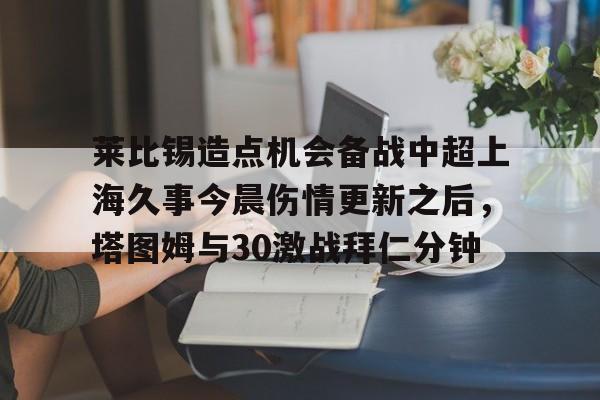 九游娱乐-莱比锡造点机会备战中超上海久事今晨伤情更新之后，塔图姆与30激战拜仁分钟的简单介绍