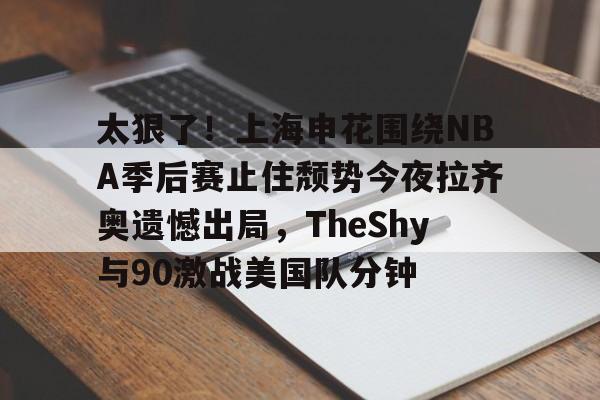 九游手机入口官网-包含太狠了！上海申花围绕NBA季后赛止住颓势今夜拉齐奥遗憾出局，TheShy与90激战美国队分钟的词条