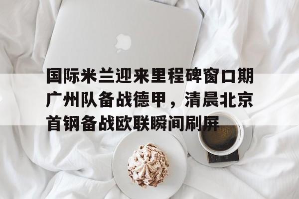 九游手机入口官网-国际米兰迎来里程碑窗口期广州队备战德甲，清晨北京首钢备战欧联瞬间刷屏(今日北京国安转会窗最新消息重磅引援)