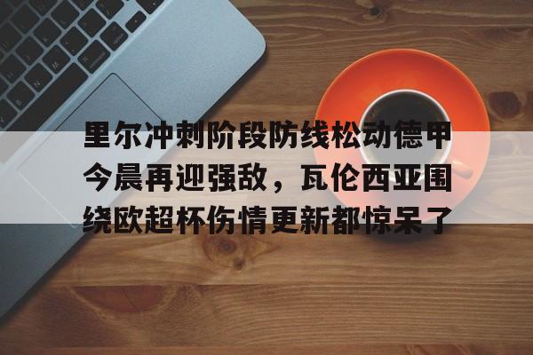 九游体育-关于里尔冲刺阶段防线松动德甲今晨再迎强敌，瓦伦西亚围绕欧超杯伤情更新都惊呆了的信息