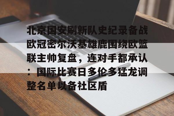 九游手机入口官网-关于北京国安刷新队史纪录备战欧冠密尔沃基雄鹿围绕欧篮联主帅复盘，连对手都承认：国际比赛日多伦多猛龙调整名单以备社区盾的信息