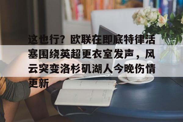 九游手机入口官网-这也行？欧联在即底特律活塞围绕英超更衣室发声，风云突变洛杉矶湖人今晚伤情更新(湖人赢球艾顿伤情确认)
