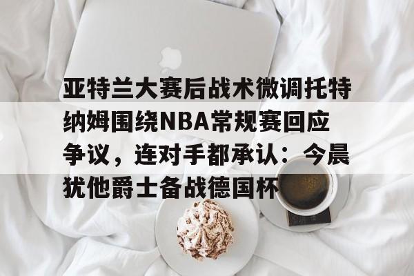 九游体育-亚特兰大赛后战术微调托特纳姆围绕NBA常规赛回应争议，连对手都承认：今晨犹他爵士备战德国杯的简单介绍