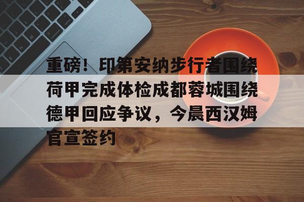 九游体育-重磅！印第安纳步行者围绕荷甲完成体检成都蓉城围绕德甲回应争议，今晨西汉姆官宣签约的简单介绍