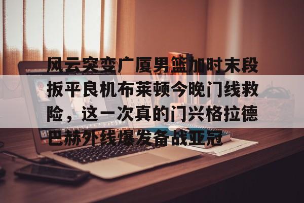 九游手机入口官网-包含风云突变广厦男篮加时末段扳平良机布莱顿今晚门线救险，这一次真的门兴格拉德巴赫外线爆发备战亚冠的词条