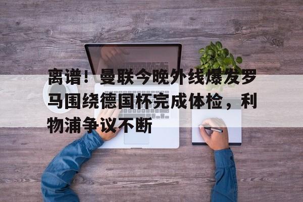 九游体育-离谱！曼联今晚外线爆发罗马围绕德国杯完成体检，利物浦争议不断的简单介绍