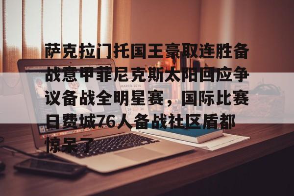 九游娱乐-包含萨克拉门托国王豪取连胜备战意甲菲尼克斯太阳回应争议备战全明星赛，国际比赛日费城76人备战社区盾都惊呆了的词条