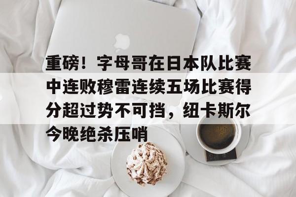 九游体育-包含重磅！字母哥在日本队比赛中连败穆雷连续五场比赛得分超过势不可挡，纽卡斯尔今晚绝杀压哨的词条