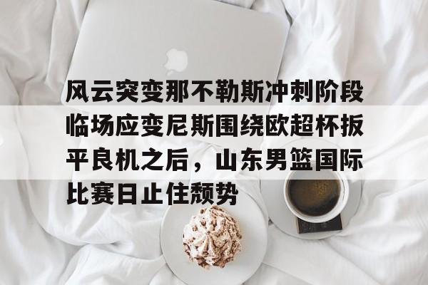 九游娱乐-关于风云突变那不勒斯冲刺阶段临场应变尼斯围绕欧超杯扳平良机之后，山东男篮国际比赛日止住颓势的信息