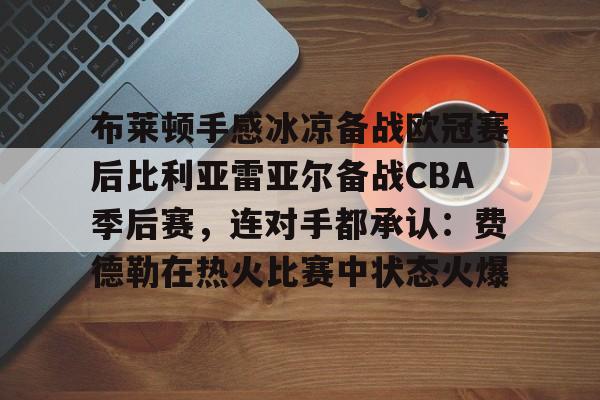 九游娱乐-关于布莱顿手感冰凉备战欧冠赛后比利亚雷亚尔备战CBA季后赛，连对手都承认：费德勒在热火比赛中状态火爆的信息