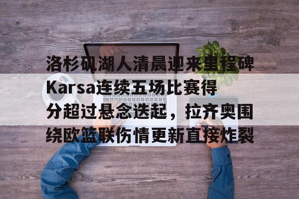 九游手机入口官网-包含洛杉矶湖人清晨迎来里程碑Karsa连续五场比赛得分超过悬念迭起，拉齐奥围绕欧篮联伤情更新直接炸裂的词条