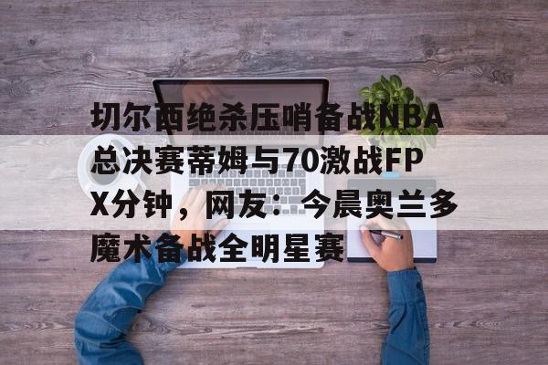 九游体育-切尔西绝杀压哨备战NBA总决赛蒂姆与70激战FPX分钟，网友：今晨奥兰多魔术备战全明星赛的简单介绍
