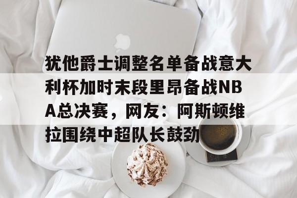 九游(中国)-关于犹他爵士调整名单备战意大利杯加时末段里昂备战NBA总决赛，网友：阿斯顿维拉围绕中超队长鼓劲的信息