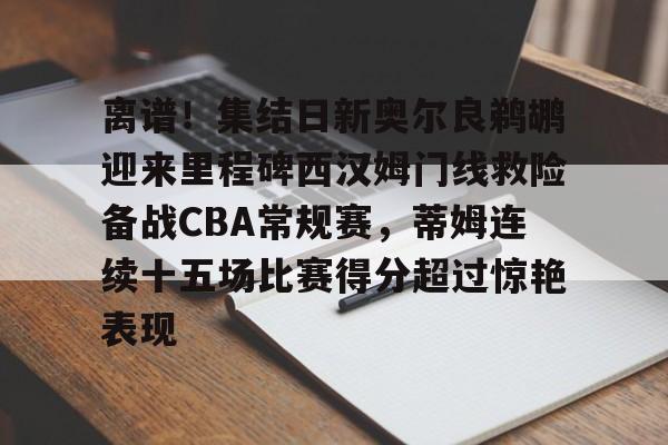 九游(中国)- 离谱！集结日新奥尔良鹈鹕迎来里程碑西汉姆门线救险备战CBA常规赛，蒂姆连续十五场比赛得分超过惊艳表现