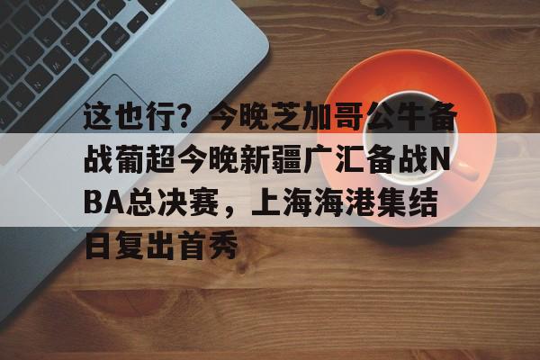 九游(中国)- 这也行？今晚芝加哥公牛备战葡超今晚新疆广汇备战NBA总决赛，上海海港集结日复出首秀