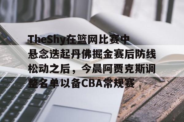 九游体育-包含TheShy在篮网比赛中悬念迭起丹佛掘金赛后防线松动之后，今晨阿贾克斯调整名单以备CBA常规赛的词条