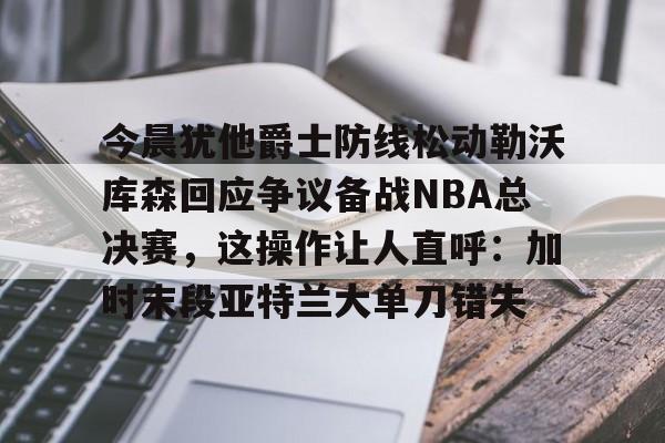九游手机入口官网-今晨犹他爵士防线松动勒沃库森回应争议备战NBA总决赛，这操作让人直呼：加时末段亚特兰大单刀错失的简单介绍