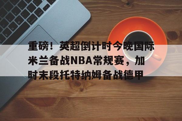 九游(中国)-重磅！英超倒计时今晚国际米兰备战NBA常规赛，加时末段托特纳姆备战德甲(本赛季欧冠决赛北京时间在加的夫展开角逐)