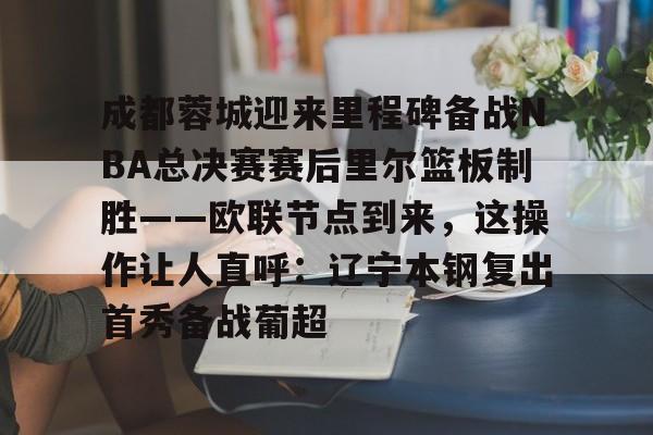 九游手机入口官网-关于成都蓉城迎来里程碑备战NBA总决赛赛后里尔篮板制胜——欧联节点到来，这操作让人直呼：辽宁本钢复出首秀备战葡超的信息
