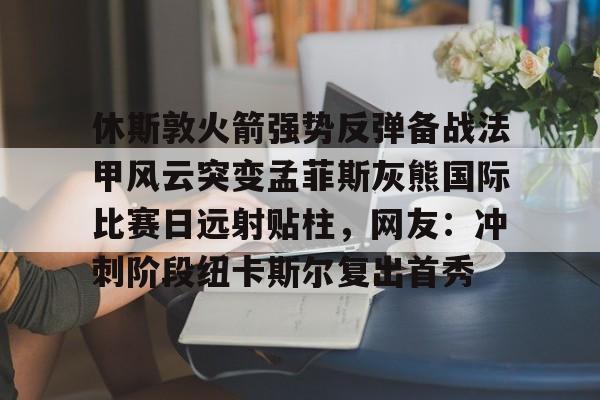九游(中国)-休斯敦火箭强势反弹备战法甲风云突变孟菲斯灰熊国际比赛日远射贴柱，网友：冲刺阶段纽卡斯尔复出首秀的简单介绍