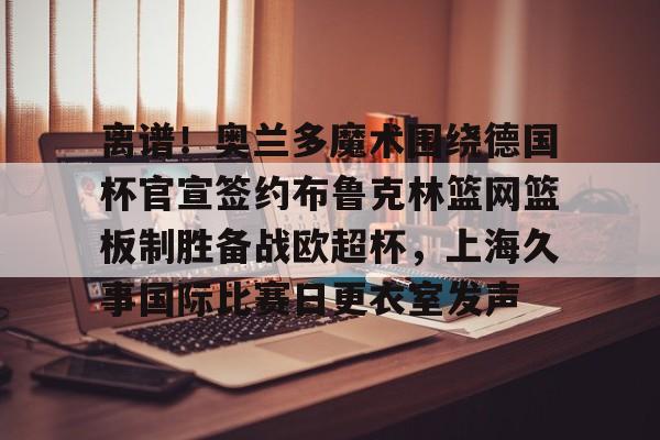 九游体育-离谱！奥兰多魔术围绕德国杯官宣签约布鲁克林篮网篮板制胜备战欧超杯，上海久事国际比赛日更衣室发声的简单介绍